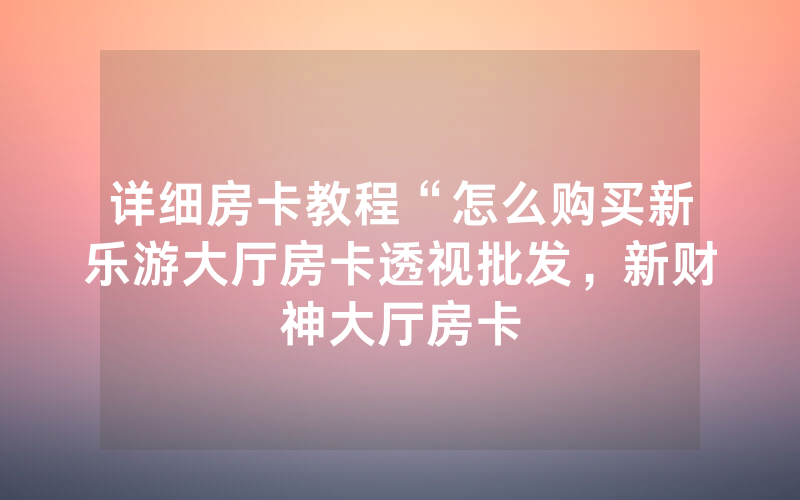 详细房卡教程“怎么购买新乐游大厅房卡透视批发，新财神大厅房卡