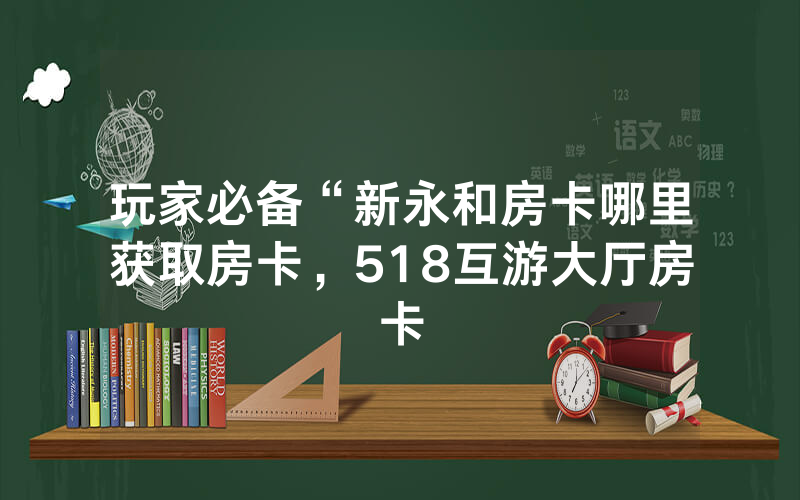 玩家必备“新永和房卡哪里获取房卡，518互游大厅房卡