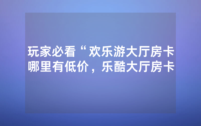 玩家必看“欢乐游大厅房卡哪里有低价，乐酷大厅房卡