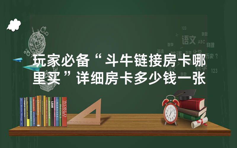 玩家必备“斗牛链接房卡哪里买”详细房卡多少钱一张
