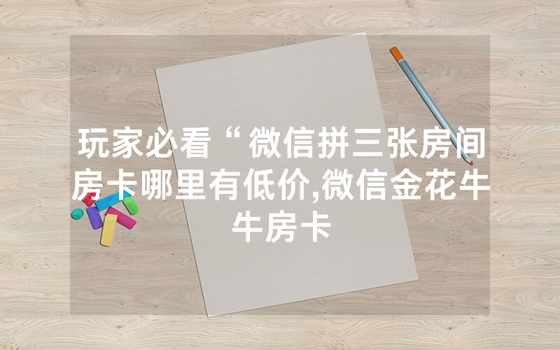 玩家必看“微信拼三张房间房卡哪里有低价,微信金花牛牛房卡
