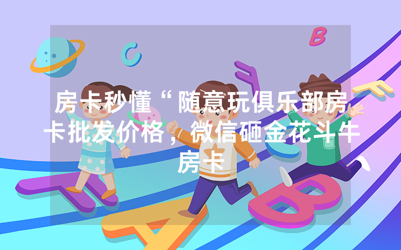 房卡秒懂“随意玩俱乐部房卡批发价格，微信砸金花斗牛房卡