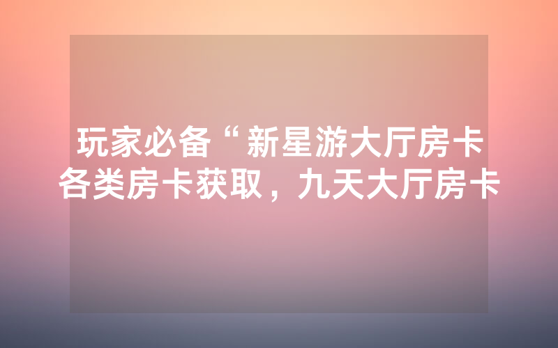 玩家必备“新星游大厅房卡各类房卡获取，九天大厅房卡