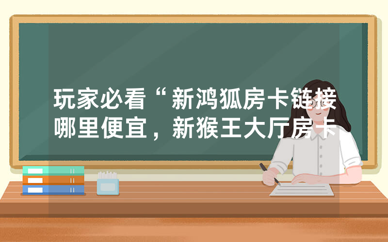 玩家必看“新鸿狐房卡链接哪里便宜，新猴王大厅房卡