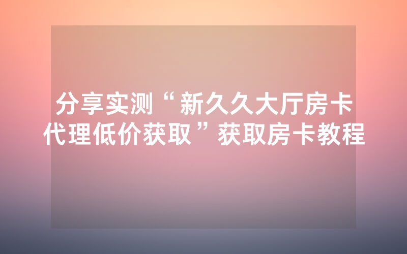分享实测“新久久大厅房卡代理低价获取”获取房卡教程