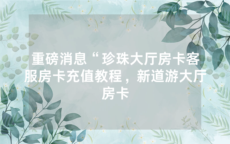 重磅消息“珍珠大厅房卡客服房卡充值教程，新道游大厅房卡