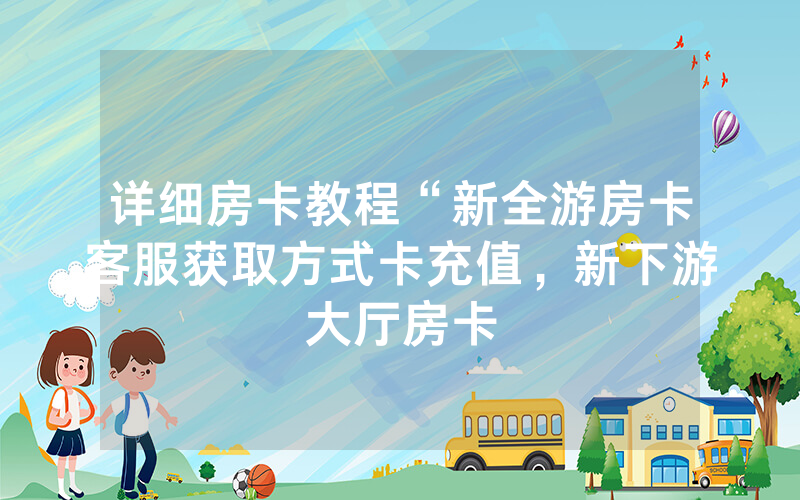 详细房卡教程“新全游房卡客服获取方式卡充值，新下游大厅房卡