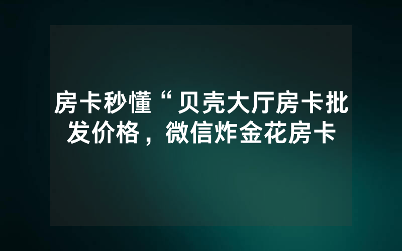 房卡秒懂“贝壳大厅房卡批发价格，微信炸金花房卡