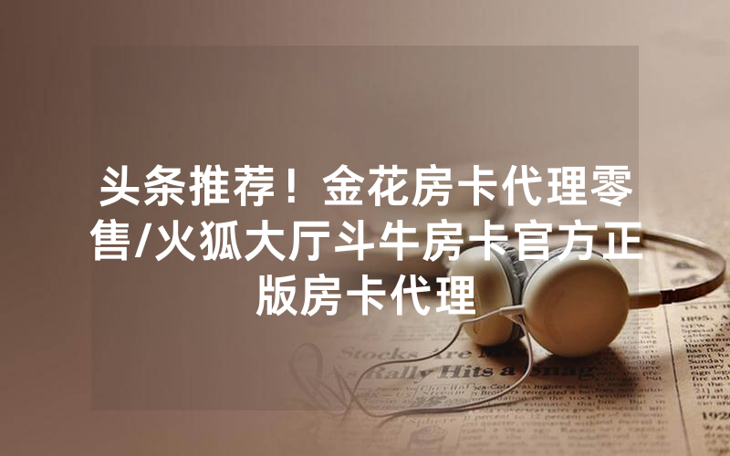 头条推荐！金花房卡代理零售/火狐大厅斗牛房卡官方正版房卡代理