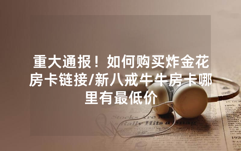 重大通报！如何购买炸金花房卡链接/新八戒牛牛房卡哪里有最低价