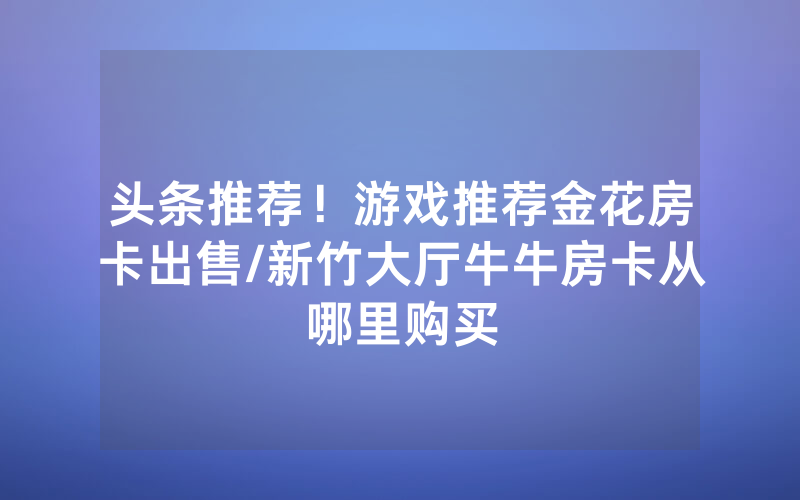头条推荐！游戏推荐金花房卡出售/新竹大厅牛牛房卡从哪里购买