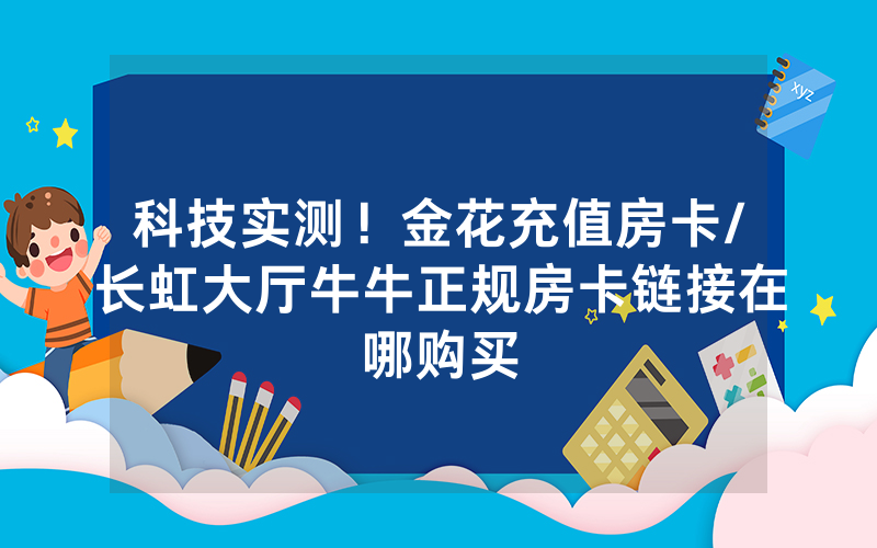 科技实测！金花充值房卡/长虹大厅牛牛正规房卡链接在哪购买
