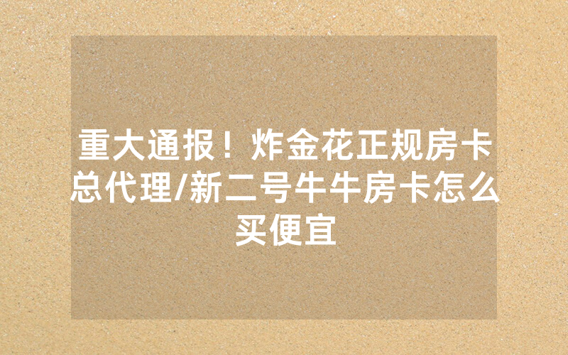 重大通报！炸金花正规房卡总代理/新二号牛牛房卡怎么买便宜