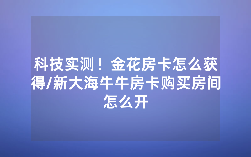 科技实测！金花房卡怎么获得/新大海牛牛房卡购买房间怎么开