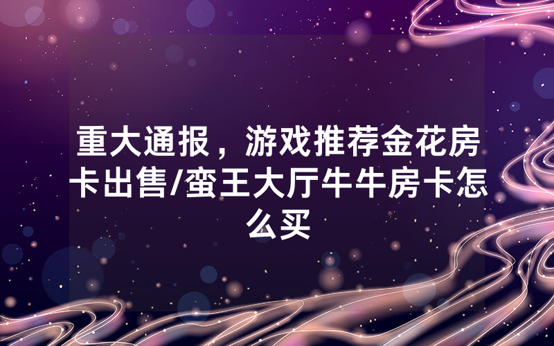 重大通报，游戏推荐金花房卡出售/蛮王大厅牛牛房卡怎么买