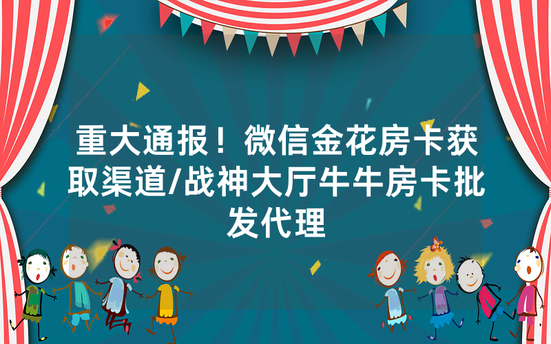 重大通报！微信金花房卡获取渠道/战神大厅牛牛房卡批发代理