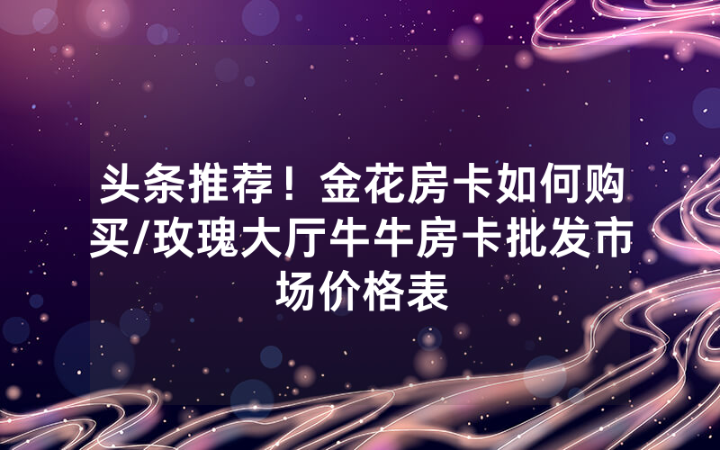 头条推荐！金花房卡如何购买/玫瑰大厅牛牛房卡批发市场价格表