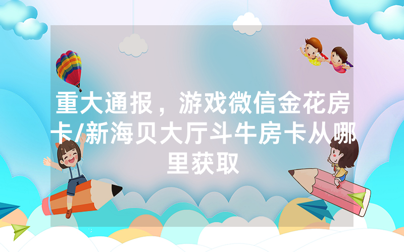重大通报，游戏微信金花房卡/新海贝大厅斗牛房卡从哪里获取