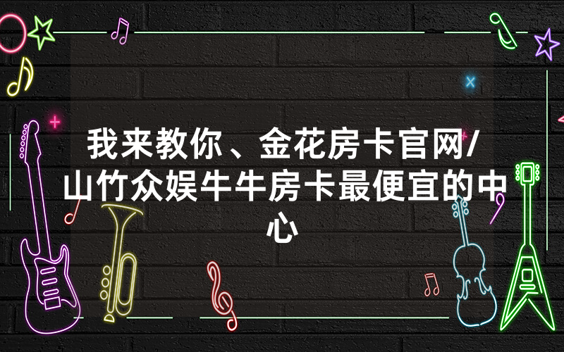 我来教你、金花房卡官网/山竹众娱牛牛房卡最便宜的中心