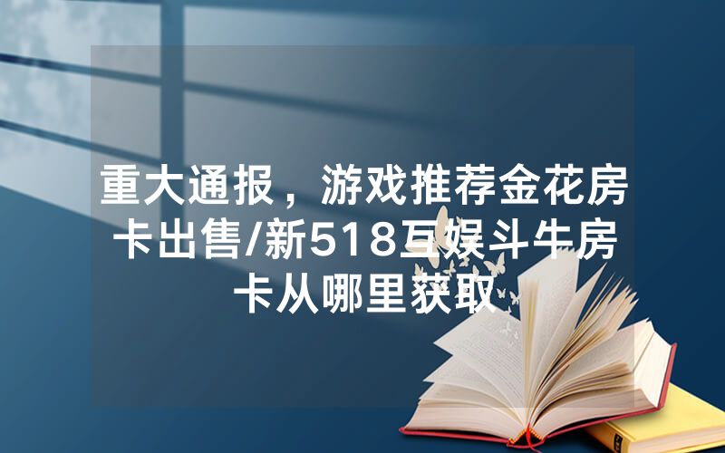 重大通报，游戏推荐金花房卡出售/新518互娱斗牛房卡从哪里获取
