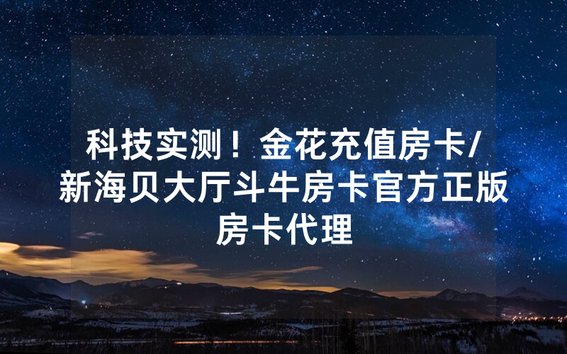 科技实测！金花充值房卡/新海贝大厅斗牛房卡官方正版房卡代理