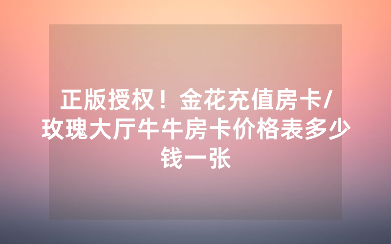 正版授权！金花充值房卡/玫瑰大厅牛牛房卡价格表多少钱一张