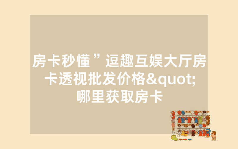 房卡秒懂”逗趣互娱大厅房卡透视批发价格"哪里获取房卡