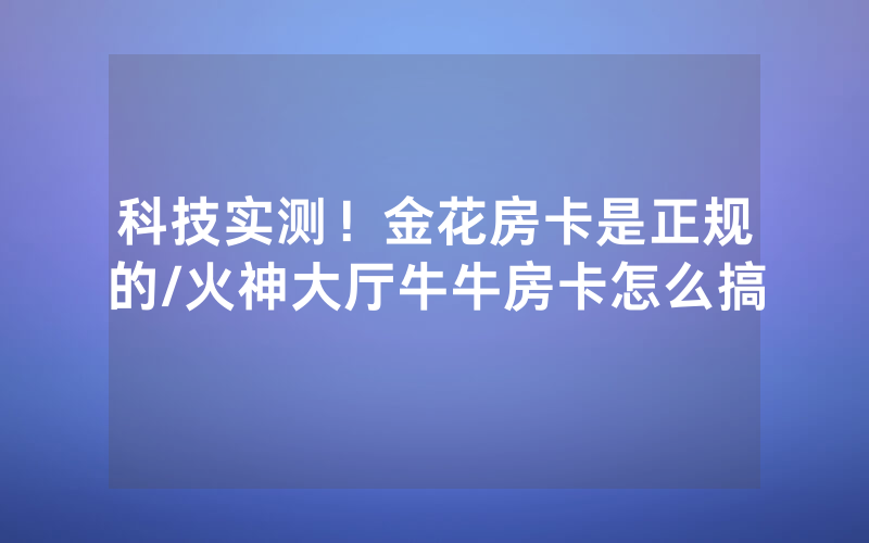 科技实测！金花房卡是正规的/火神大厅牛牛房卡怎么搞
