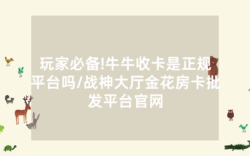 玩家必备!牛牛收卡是正规平台吗/战神大厅金花房卡批发平台官网