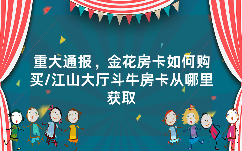 重大通报，金花房卡如何购买/江山大厅斗牛房卡从哪里获取