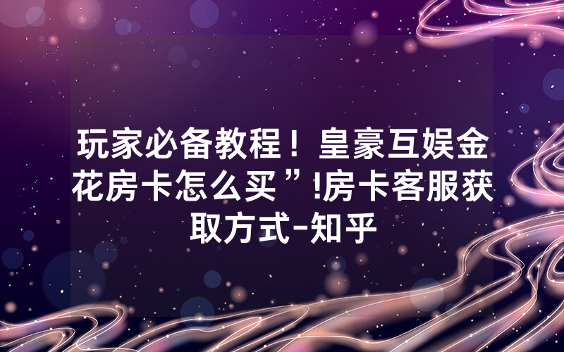 玩家必备教程！皇豪互娱金花房卡怎么买”!房卡客服获取方式-知乎