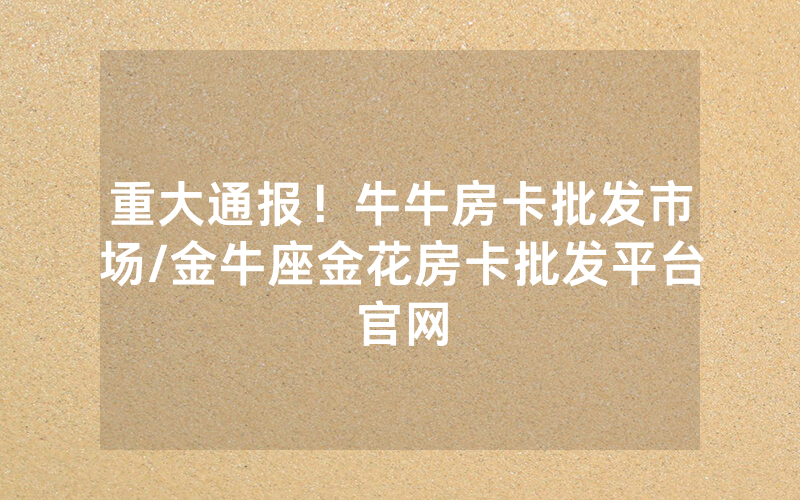 重大通报！牛牛房卡批发市场/金牛座金花房卡批发平台官网