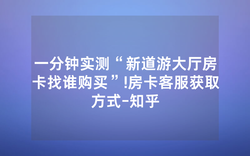 一分钟实测“新道游大厅房卡找谁购买”!房卡客服获取方式-知乎
