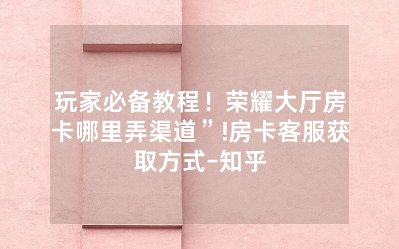 玩家必备教程！荣耀大厅房卡哪里弄渠道”!房卡客服获取方式-知乎