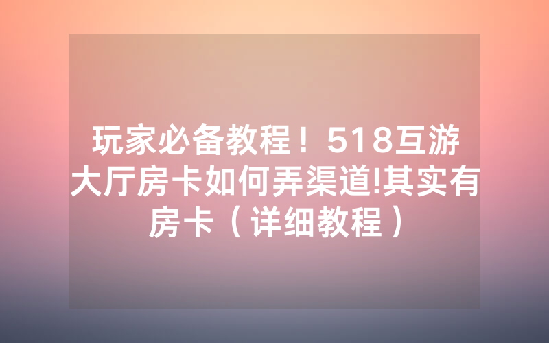玩家必备教程！518互游大厅房卡如何弄渠道!其实有房卡（详细教程）
