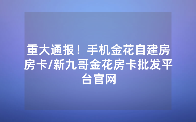重大通报！手机金花自建房房卡/新九哥金花房卡批发平台官网
