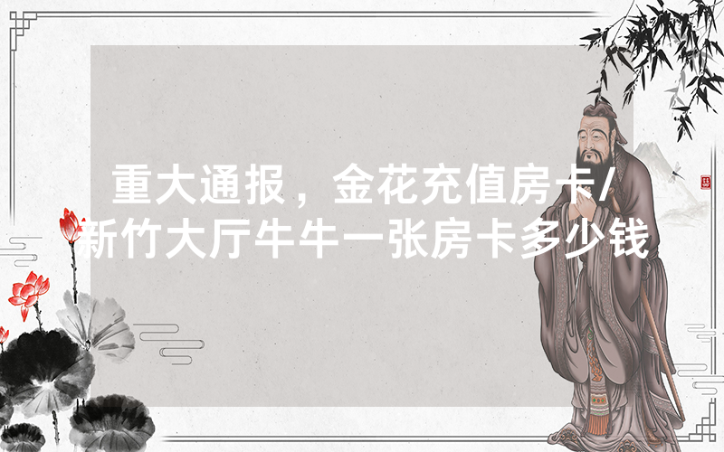 重大通报，金花充值房卡/新竹大厅牛牛一张房卡多少钱