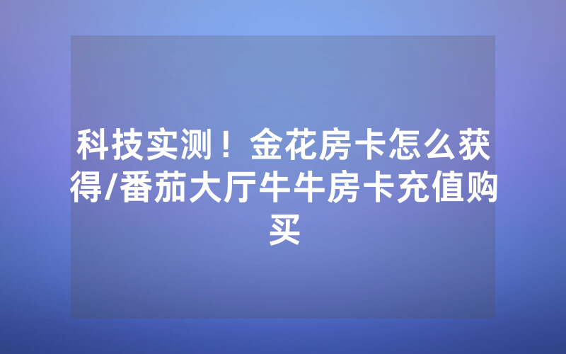 科技实测！金花房卡怎么获得/番茄大厅牛牛房卡充值购买