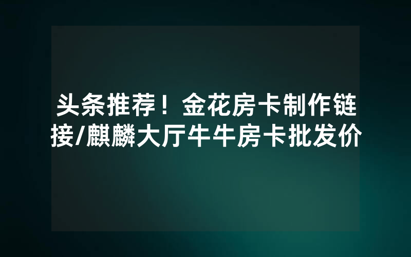 头条推荐！金花房卡制作链接/麒麟大厅牛牛房卡批发价
