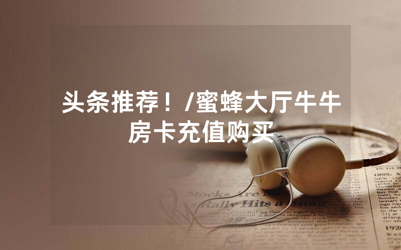 头条推荐！/蜜蜂大厅牛牛房卡充值购买