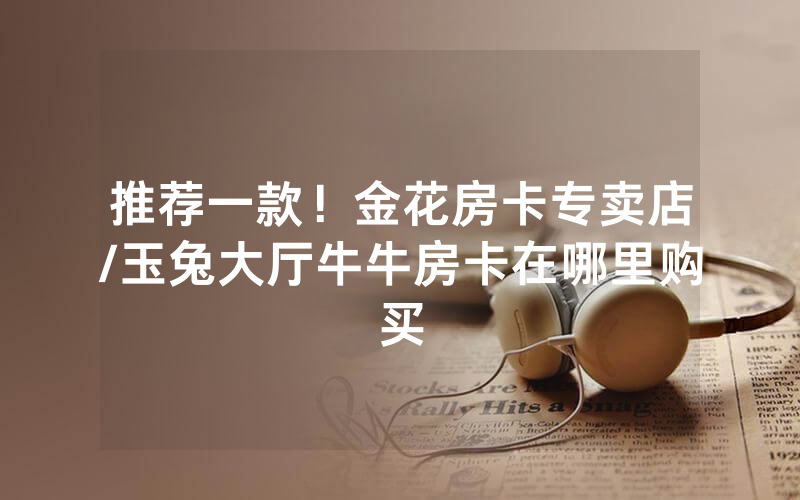 推荐一款！金花房卡专卖店/玉兔大厅牛牛房卡在哪里购买