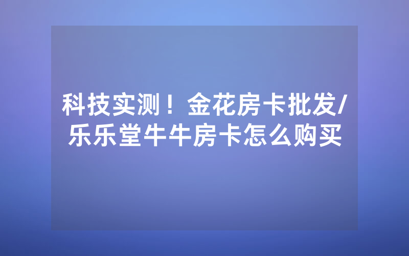 科技实测！金花房卡批发/乐乐堂牛牛房卡怎么购买