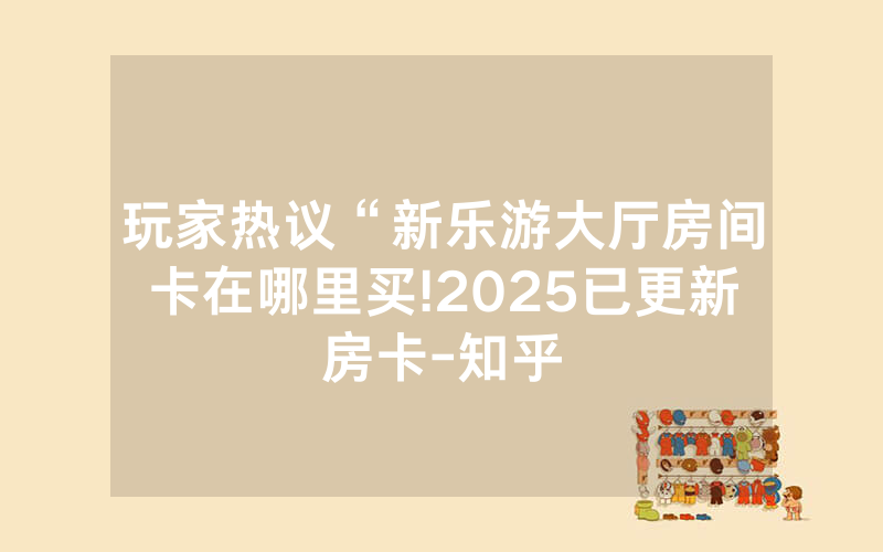 玩家热议“新乐游大厅房间卡在哪里买!2025已更新房卡-知乎