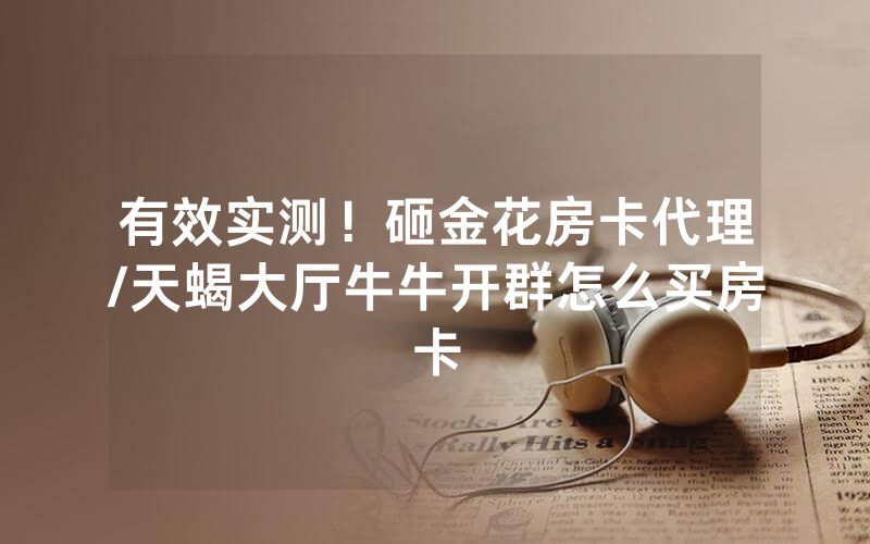 有效实测！砸金花房卡代理/天蝎大厅牛牛开群怎么买房卡