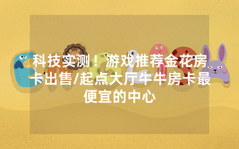 科技实测！游戏推荐金花房卡出售/起点大厅牛牛房卡最便宜的中心