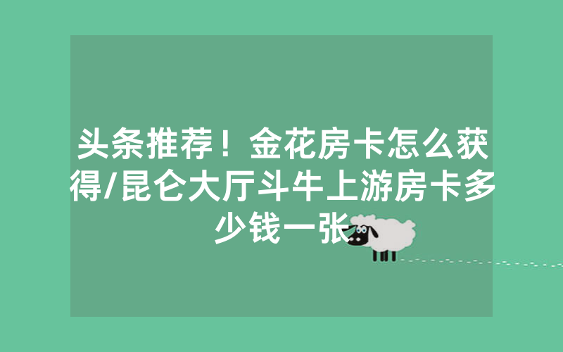 头条推荐！金花房卡怎么获得/昆仑大厅斗牛上游房卡多少钱一张