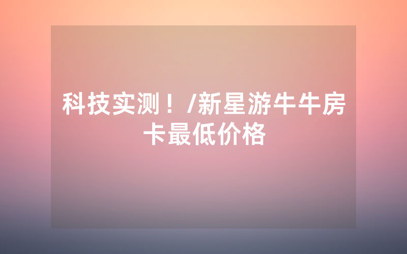 科技实测！/新星游牛牛房卡最低价格