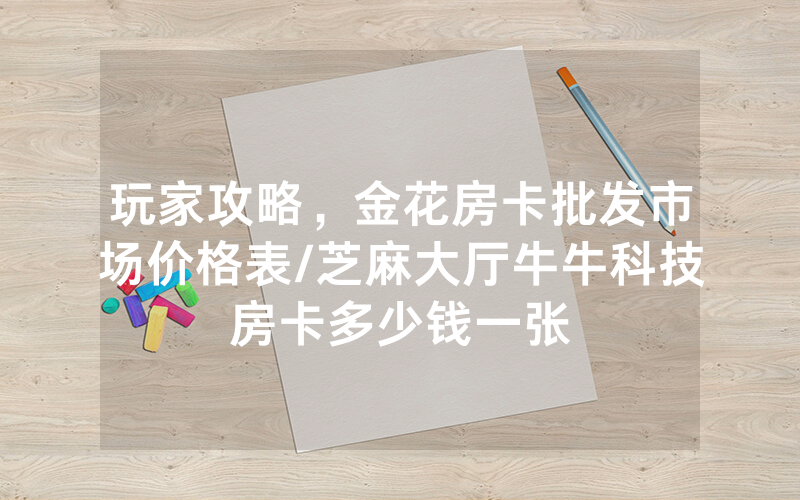 玩家攻略，金花房卡批发市场价格表/芝麻大厅牛牛科技房卡多少钱一张