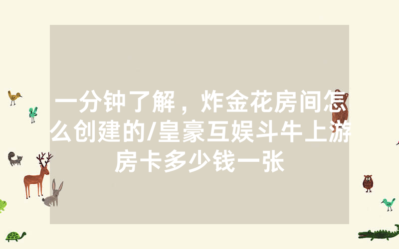 一分钟了解，炸金花房间怎么创建的/皇豪互娱斗牛上游房卡多少钱一张
