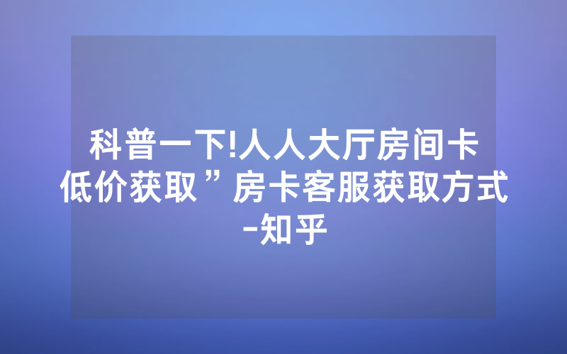 科普一下!人人大厅房间卡低价获取”房卡客服获取方式-知乎